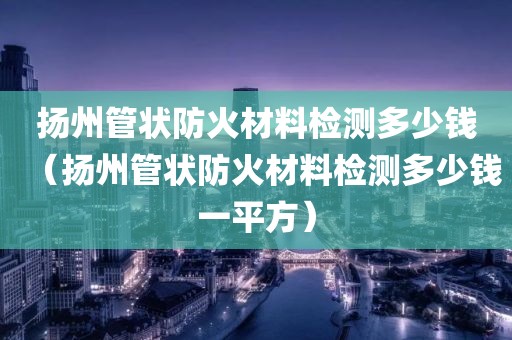 扬州管状防火材料检测多少钱（扬州管状防火材料检测多少钱一平方）