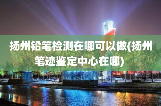 扬州铅笔检测在哪可以做(扬州笔迹鉴定中心在哪) 