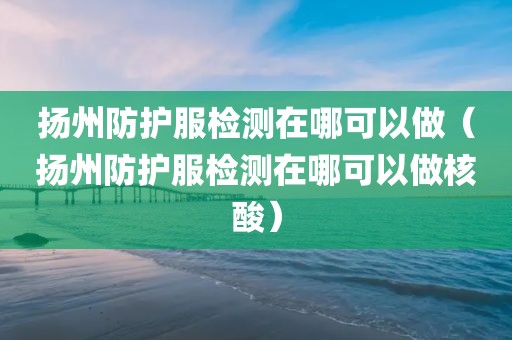 扬州防护服检测在哪可以做（扬州防护服检测在哪可以做核酸）