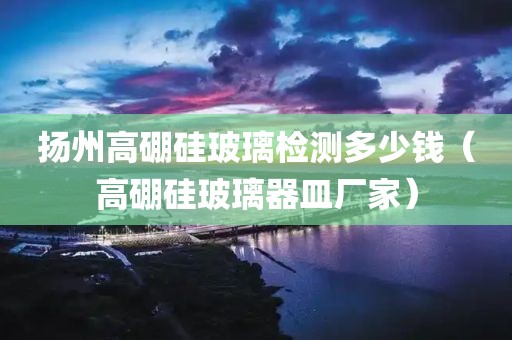 扬州高硼硅玻璃检测多少钱（高硼硅玻璃器皿厂家）