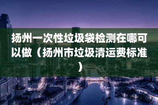 扬州一次性垃圾袋检测在哪可以做（扬州市垃圾清运费标准）