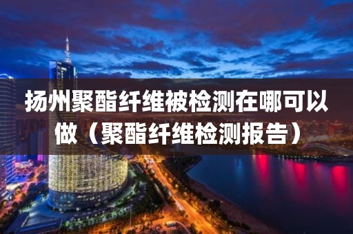 扬州聚酯纤维被检测在哪可以做（聚酯纤维检测报告）