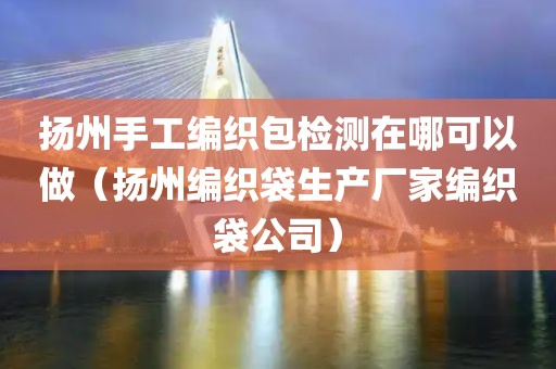 扬州手工编织包检测在哪可以做（扬州编织袋生产厂家编织袋公司）