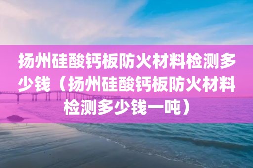 扬州硅酸钙板防火材料检测多少钱（扬州硅酸钙板防火材料检测多少钱一吨）