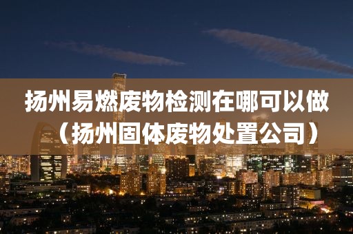 扬州易燃废物检测在哪可以做（扬州固体废物处置公司）