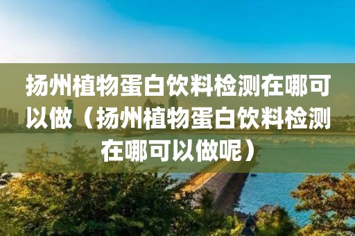 扬州植物蛋白饮料检测在哪可以做（扬州植物蛋白饮料检测在哪可以做呢）